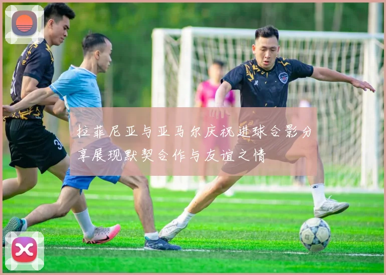 拉菲尼亚与亚马尔庆祝进球合影分享展现默契合作与友谊之情