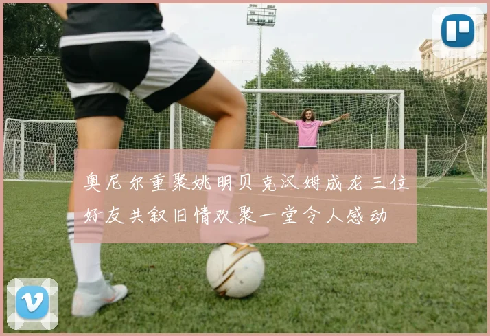 奥尼尔重聚姚明贝克汉姆成龙三位好友共叙旧情欢聚一堂令人感动