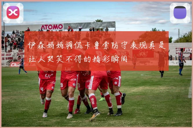伊森妈妈调侃卡鲁索防守表现真是让人哭笑不得的精彩瞬间