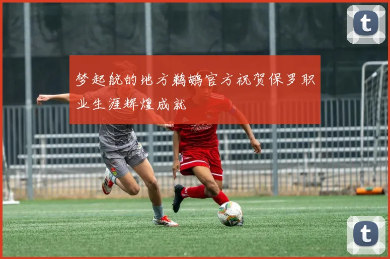梦起航的地方鹈鹕官方祝贺保罗职业生涯辉煌成就