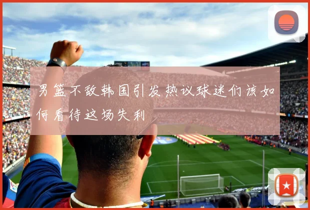 男篮不敌韩国引发热议球迷们该如何看待这场失利