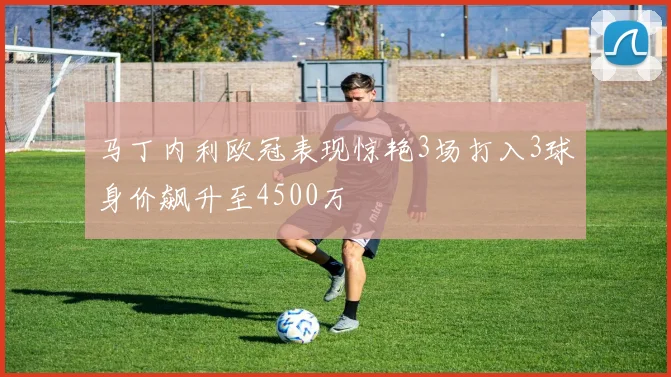 马丁内利欧冠表现惊艳3场打入3球身价飙升至4500万