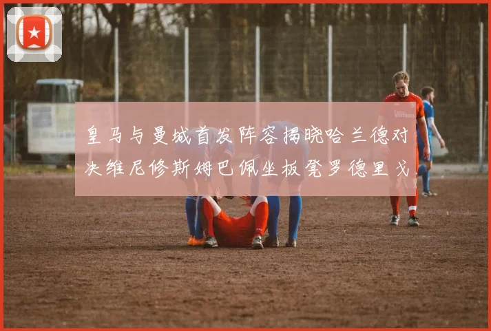 皇马与曼城首发阵容揭晓哈兰德对决维尼修斯姆巴佩坐板凳罗德里戈出战