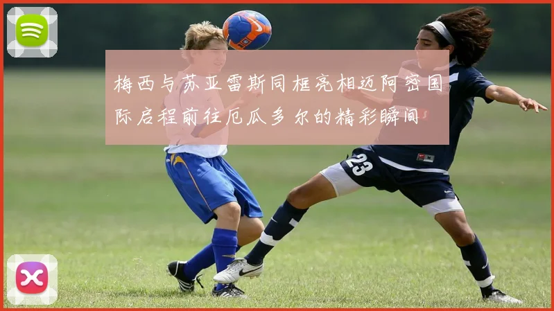 梅西与苏亚雷斯同框亮相迈阿密国际启程前往厄瓜多尔的精彩瞬间