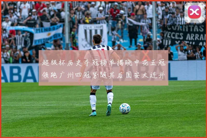 超级杯历史夺冠榜单揭晓申花五冠领跑广州四冠紧随其后国安大连并列第三