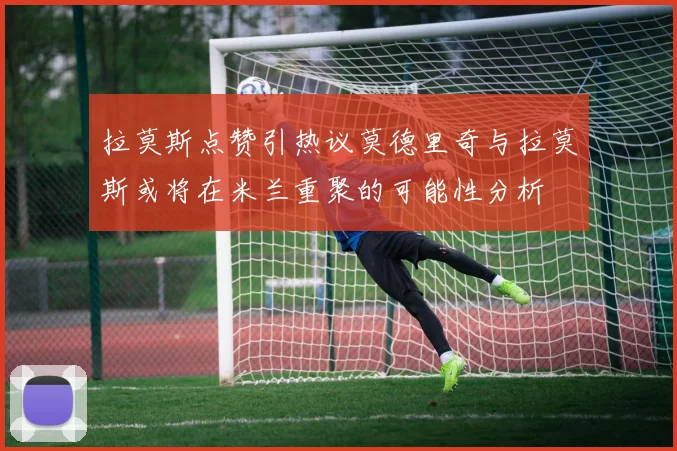 拉莫斯点赞引热议莫德里奇与拉莫斯或将在米兰重聚的可能性分析