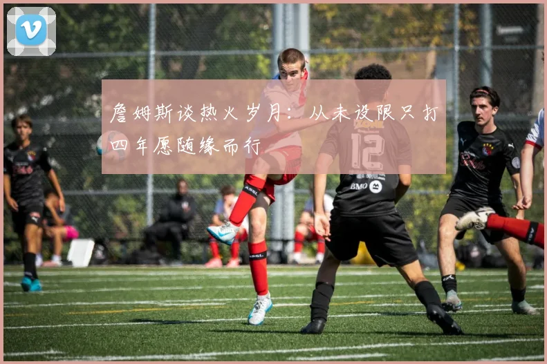 詹姆斯谈热火岁月：从未设限只打四年愿随缘而行