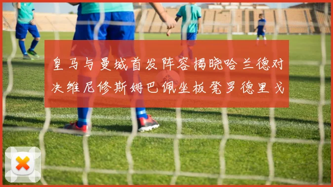 皇马与曼城首发阵容揭晓哈兰德对决维尼修斯姆巴佩坐板凳罗德里戈出战