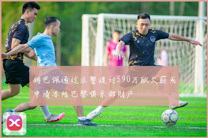 姆巴佩通过法警追讨590万欧欠薪或申请冻结巴黎俱乐部财产