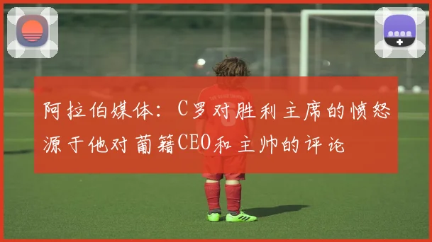 阿拉伯媒体：C罗对胜利主席的愤怒源于他对葡籍CEO和主帅的评论