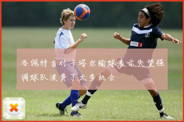 洛佩特吉对卡塔尔输球表示失望强调球队浪费了太多机会