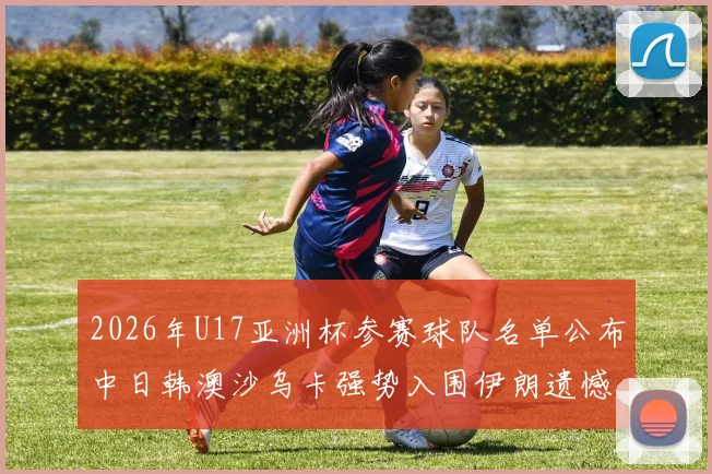 2026年U17亚洲杯参赛球队名单公布中日韩澳沙乌卡强势入围伊朗遗憾无缘