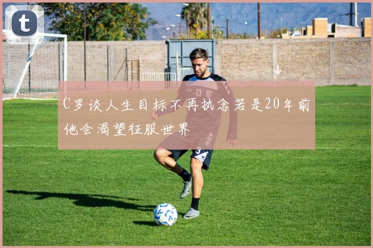C罗谈人生目标不再执念若是20年前他会渴望征服世界