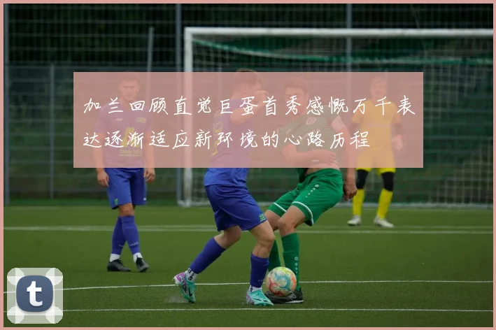 加兰回顾直觉巨蛋首秀感慨万千表达逐渐适应新环境的心路历程