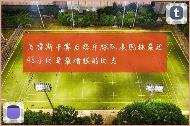 马雷斯卡赛后怒斥球队表现称最近48小时是最糟糕的时光