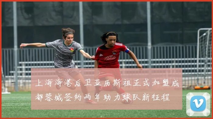 上海海港后卫亚历斯祖正式加盟成都蓉城签约两年助力球队新征程
