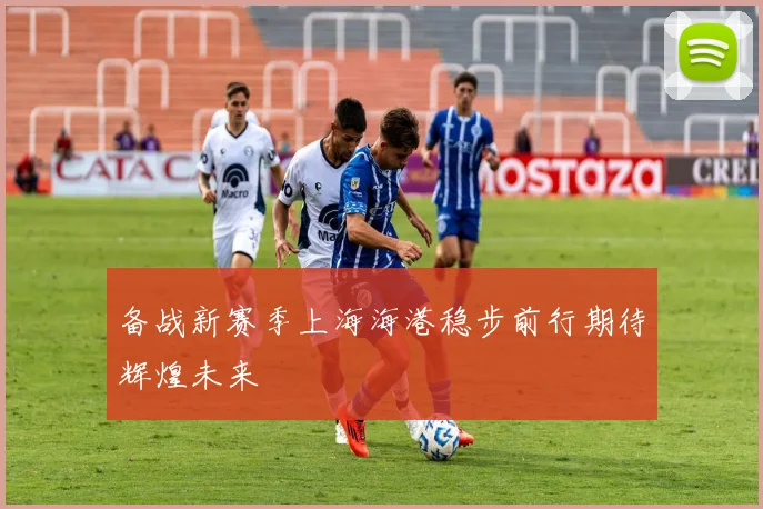 备战新赛季上海海港稳步前行期待辉煌未来