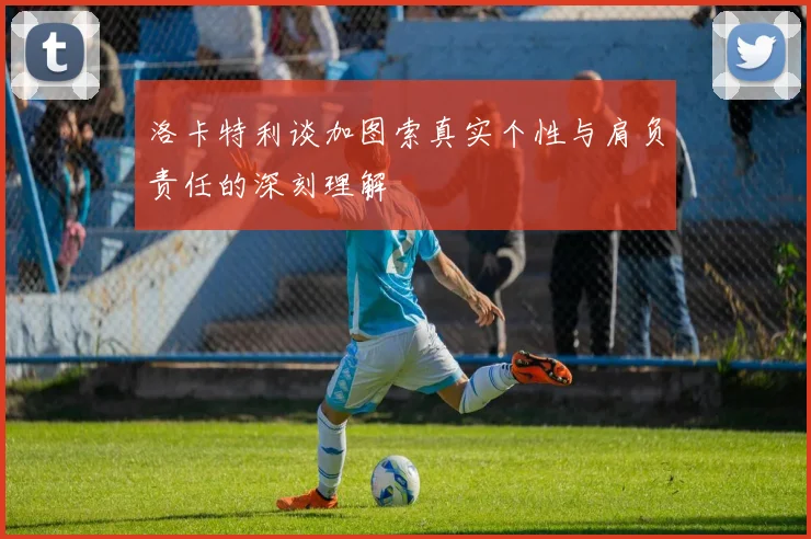 洛卡特利谈加图索真实个性与肩负责任的深刻理解