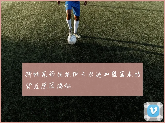 斯帕莱蒂拒绝伊卡尔迪加盟国米的背后原因揭秘