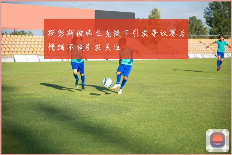 斯彭斯被弗兰克换下引发争议赛后情绪不佳引发关注