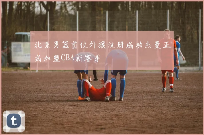 北京男篮首位外援注册成功杰曼正式加盟CBA新赛季